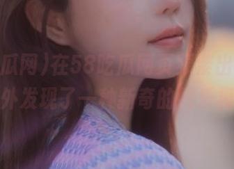 在58吃瓜网页频繁出没，竟然意外发现了一种新奇的娱乐模式。