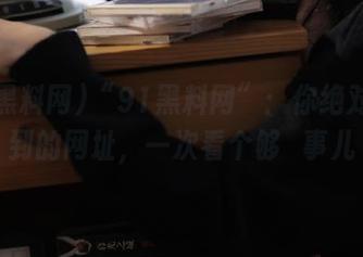 “91黑料网”：你绝对想不到的网址，一次看个够屌事儿