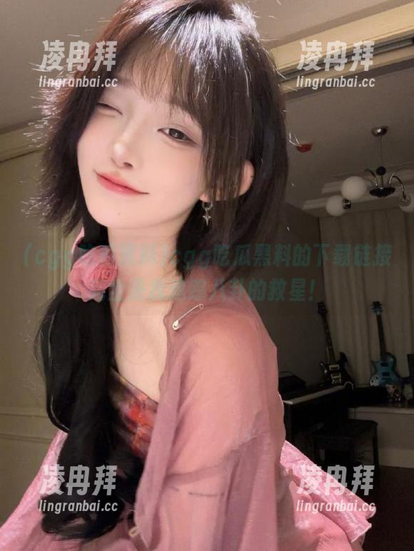 cgg吃瓜黑料的下载链接完全是我追踪八卦的救星！