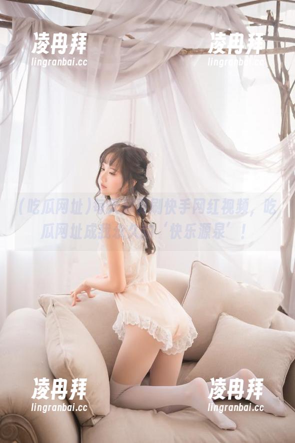 每天都要刷快手网红视频，吃瓜网址成我永久的‘快乐源泉’！